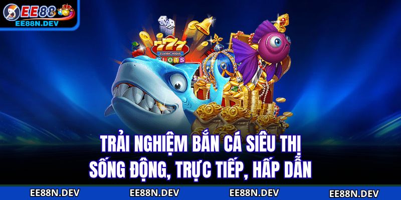 Trải nghiệm bắn cá siêu thị sống động, trực tiếp, hấp dẫn